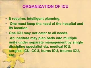 ORGANIZATION OF ICU
• It requires intelligent planning.
• One must keep the need of the hospital and
its location.
• One ICU may not cater to all needs.
• An institute may plan beds into multiple
units under separate management by single
discipline specialist viz. medical ICU,
surgical ICU, CCU, burns ICU, trauma ICU,
etc.
 