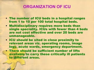 ORGANIZATION OF ICU
• The number of ICU beds in a hospital ranges
from 1 to 10 per 100 total hospital beds.
• Multidisciplinary requires more beds than
single speciality. ICUs with fewer than 4 beds
are not cost effective and over 20 beds are
unmanageable.
• ICU should be sited in close proximity to
relevant areas viz. operating rooms, image
logy, acute wards, emergency department.
• There should be sufficient number of lifts
available to carry these critically ill patients
to different areas.
 