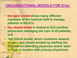 ORGANIZATIONAL MODELS FOR ICUs:
• the open model allows many different
members of the medical staff to manage
patients in the ICU.
• the closed model is limited to ICU-certified
physicians managing the care of all patients;
and
• the hybrid model, which combines aspects
of open and closed models by staffing the
ICU with an attending physician and/or team
to work in tandem with primary physicians.
 