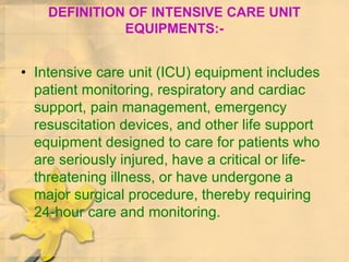 DEFINITION OF INTENSIVE CARE UNIT
EQUIPMENTS:-
• Intensive care unit (ICU) equipment includes
patient monitoring, respiratory and cardiac
support, pain management, emergency
resuscitation devices, and other life support
equipment designed to care for patients who
are seriously injured, have a critical or life-
threatening illness, or have undergone a
major surgical procedure, thereby requiring
24-hour care and monitoring.
 
