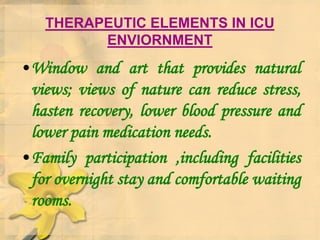 THERAPEUTIC ELEMENTS IN ICU
ENVIORNMENT
•Window and art that provides natural
views; views of nature can reduce stress,
hasten recovery, lower blood pressure and
lower pain medication needs.
•Family participation ,including facilities
for overnight stay and comfortable waiting
rooms.
 