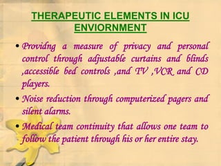 THERAPEUTIC ELEMENTS IN ICU
ENVIORNMENT
• Providng a measure of privacy and personal
control through adjustable curtains and blinds
,accessible bed controls ,and TV ,VCR and CD
players.
• Noise reduction through computerized pagers and
silent alarms.
• Medical team continuity that allows one team to
follow the patient through his or her entire stay.
 