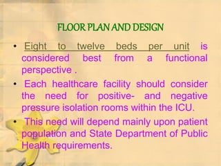 FLOOR PLAN AND DESIGN
• Eight to twelve beds per unit is
considered best from a functional
perspective .
• Each healthcare facility should consider
the need for positive- and negative
pressure isolation rooms within the ICU.
• This need will depend mainly upon patient
population and State Department of Public
Health requirements.
 