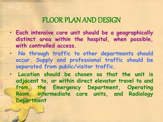 FLOOR PLAN AND DESIGN
• Each intensive care unit should be a geographically
distinct area within the hospital, when possible,
with controlled access.
• No through traffic to other departments should
occur. Supply and professional traffic should be
separated from public/visitor traffic.
• Location should be chosen so that the unit is
adjacent to, or within direct elevator travel to and
from, the Emergency Department, Operating
Room, intermediate care units, and Radiology
Department
 