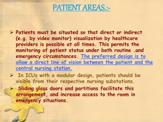 PATIENT AREAS.:-
 Patients must be situated so that direct or indirect
(e.g. by video monitor) visualization by healthcare
providers is possible at all times. This permits the
monitoring of patient status under both routine .and
emergency circumstances. The preferred design is to
allow a direct line of vision between the patient and the
central nursing station.
 In ICUs with a modular design, patients should be
visible from their respective nursing substations.
 Sliding glass doors and partitions facilitate this
arrangement, and increase access to the room in
emergency situations.
 