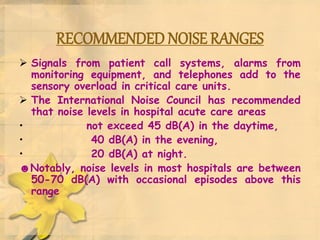 RECOMMENDED NOISE RANGES
 Signals from patient call systems, alarms from
monitoring equipment, and telephones add to the
sensory overload in critical care units.
 The International Noise Council has recommended
that noise levels in hospital acute care areas
• not exceed 45 dB(A) in the daytime,
• 40 dB(A) in the evening,
• 20 dB(A) at night.
☻Notably, noise levels in most hospitals are between
50-70 dB(A) with occasional episodes above this
range
 