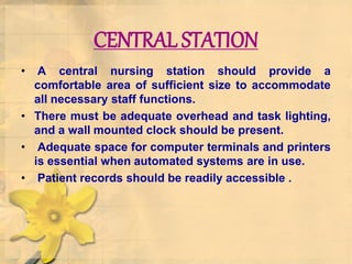 CENTRAL STATION
• A central nursing station should provide a
comfortable area of sufficient size to accommodate
all necessary staff functions.
• There must be adequate overhead and task lighting,
and a wall mounted clock should be present.
• Adequate space for computer terminals and printers
is essential when automated systems are in use.
• Patient records should be readily accessible .
 