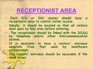 RECEPTIONIST AREA
• Each ICU or ICU cluster should have a
receptionist area to control visitor access.
• Ideally, it should be located so that all visitors
must pass by this area before entering.
• The receptionist should be linked with the ICU(s)
by telephone and/or other intercommunication
system.
• It is desirable to have a visitors' entrance
separate from that used by healthcare
professionals.
• The visitors' entrance should be securable if the
need arises.
 