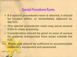 Special Procedures Room.
• If a special procedures room is desired, it should
be located within, or immediately adjacent to,
the ICU.
• One special procedures room may serve several
ICUs in close proximity.
• Consideration should be given to ease of access
for patients transported from areas outside the
ICU.
• Room size should be sufficient to accommodate
necessary equipment and personnel.
 