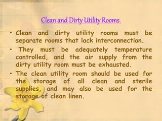 Clean and Dirty Utility Rooms.
• Clean and dirty utility rooms must be
separate rooms that lack interconnection.
• They must be adequately temperature
controlled, and the air supply from the
dirty utility room must be exhausted.
• The clean utility room should be used for
the storage of all clean and sterile
supplies, and may also be used for the
storage of clean linen.
 