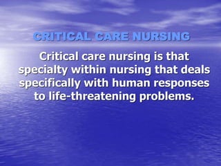 CRITICAL CARE NURSING
Critical care nursing is that
specialty within nursing that deals
specifically with human responses
to life-threatening problems.
 