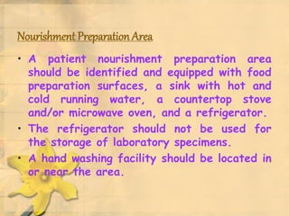 Nourishment Preparation Area
• A patient nourishment preparation area
should be identified and equipped with food
preparation surfaces, a sink with hot and
cold running water, a countertop stove
and/or microwave oven, and a refrigerator.
• The refrigerator should not be used for
the storage of laboratory specimens.
• A hand washing facility should be located in
or near the area.
 