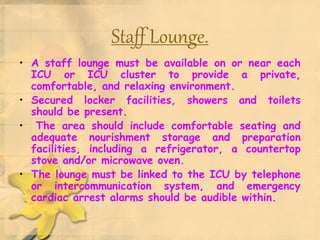 Staff Lounge.
• A staff lounge must be available on or near each
ICU or ICU cluster to provide a private,
comfortable, and relaxing environment.
• Secured locker facilities, showers and toilets
should be present.
• The area should include comfortable seating and
adequate nourishment storage and preparation
facilities, including a refrigerator, a countertop
stove and/or microwave oven.
• The lounge must be linked to the ICU by telephone
or intercommunication system, and emergency
cardiac arrest alarms should be audible within.
 