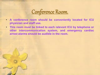 Conference Room.
• A conference room should be conveniently located for ICU
physician and staff use.
• This room must be linked to each relevant ICU by telephone or
other intercommunication system, and emergency cardiac
arrest alarms should be audible in the room.
 
