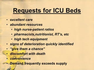 Requests for ICU Beds
• excellent care
• abundant resources
• high nurse-patient ratios
• pharmacists,nutritionist, RT’s, etc
• high tech equipment
• signs of deterioration quickly identified
• “give them a chance”
• discomfort with death
• convenience
• Demand frequently exceeds supply
 