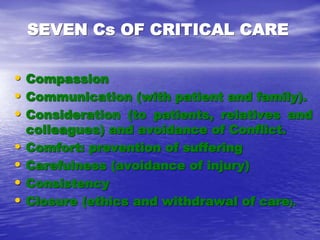 SEVEN Cs OF CRITICAL CARE
• Compassion
• Communication (with patient and family).
• Consideration (to patients, relatives and
colleagues) and avoidance of Conflict.
• Comfort: prevention of suffering
• Carefulness (avoidance of injury)
• Consistency
• Closure (ethics and withdrawal of care).
 