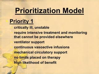 Prioritization Model
• Priority 1
• critically ill, unstable
• require intensive treatment and monitoring
that cannot be provided elsewhere
• ventilator support
• continuous vasoactive infusions
• mechanical circulatory support
• no limits placed on therapy
• high likelihood of benefit
 