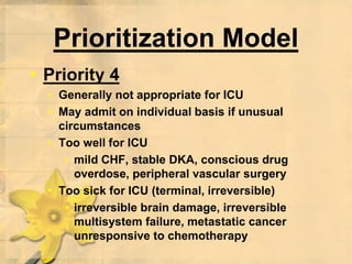Prioritization Model
• Priority 4
• Generally not appropriate for ICU
• May admit on individual basis if unusual
circumstances
• Too well for ICU
• mild CHF, stable DKA, conscious drug
overdose, peripheral vascular surgery
• Too sick for ICU (terminal, irreversible)
• irreversible brain damage, irreversible
multisystem failure, metastatic cancer
unresponsive to chemotherapy
 