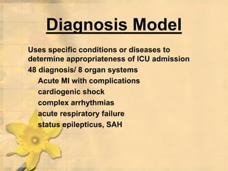 Diagnosis Model
• Uses specific conditions or diseases to
determine appropriateness of ICU admission
• 48 diagnosis/ 8 organ systems
• Acute MI with complications
• cardiogenic shock
• complex arrhythmias
• acute respiratory failure
• status epilepticus, SAH
 