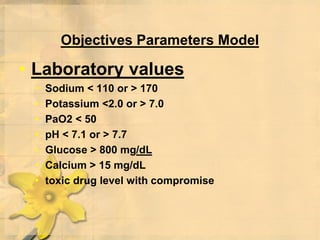 Objectives Parameters Model
• Laboratory values
• Sodium < 110 or > 170
• Potassium <2.0 or > 7.0
• PaO2 < 50
• pH < 7.1 or > 7.7
• Glucose > 800 mg/dL
• Calcium > 15 mg/dL
• toxic drug level with compromise
 
