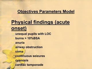 Objectives Parameters Model
• Physical findings (acute
onset)
• unequal pupils with LOC
• burns > 10%BSA
• anuria
• airway obstruction
• coma
• continuous seizures
• cyanosis
• cardiac tamponade
 