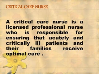 CRITICAL CARE NURSE
A critical care nurse is a
licensed professional nurse
who is responsible for
ensuring that acutely and
critically ill patients and
their families receive
optimal care .
 