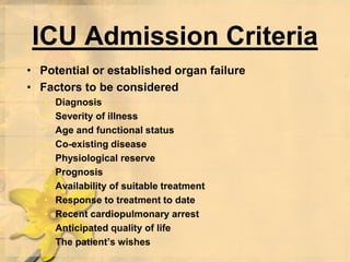 ICU Admission Criteria
• Potential or established organ failure
• Factors to be considered
• Diagnosis
• Severity of illness
• Age and functional status
• Co-existing disease
• Physiological reserve
• Prognosis
• Availability of suitable treatment
• Response to treatment to date
• Recent cardiopulmonary arrest
• Anticipated quality of life
• The patient’s wishes
 