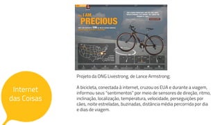 Internet
das Coisas
Internet
das Coisas
Projeto da ONG Livestrong, de Lance Armstrong;
A bicicleta, conectada à internet, cruzou os EUA e durante a viagem,
informou seus “sentimentos” por meio de sensores de direção, ritmo,
inclinação, localização, temperatura, velocidade, perseguições por
cães, noite estreladas, buzinadas, distância média percorrida por dia
e dias de viagem.
 