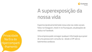 Expomos (praticamente) toda nossa vida nas redes sociais:
fotos no Instagram, check in no Foursquare, atualizações de
status no Facebook.
Uma empresa pode conseguir qualquer informação que quiser
de uma pessoa sem consulta-la– desde o CPF até os
batimentos cardíacos
Privacidade
A superexposição da
nossa vida
Privacidade
Na Era do
Hipercomparti
-lhamento
 