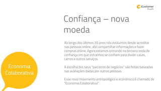 Confiança – nova
moeda
Economia
Colaborativa
Ao longo dos últimos 20 anos nós evoluímos desde acreditar
nas pessoas online, até compartilhar informações e fazer
compras online. Agora estamos entrando na terceira onda de
confiança em que estranhos se confiam para dividir casas,
carros e outros serviços.
A escolha dos seus “parceiros de negócios” são feitas baseadas
nas avaliações dadas por outras pessoas.
Esse novo movimento antropológico e econômico é chamado de
“Economia Colaborativa”
 