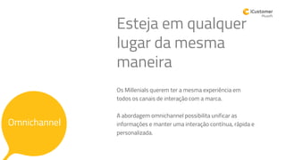 Os Millenials querem ter a mesma experiência em
todos os canais de interação com a marca.
A abordagem omnichannel possibilita unificar as
informações e manter uma interação contínua, rápida e
personalizada.
Esteja em qualquer
lugar da mesma
maneira
Omnichannel
 