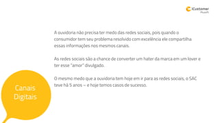 A ouvidoria não precisa ter medo das redes sociais, pois quando o
consumidor tem seu problema resolvido com excelência ele compartilha
essas informações nos mesmos canais.
As redes sociais são a chance de converter um hater da marca em um lover e
ter esse “amor” divulgado.
O mesmo medo que a ouvidoria tem hoje em ir para as redes sociais, o SAC
teve há 5 anos – e hoje temos casos de sucesso.
Canais
Digitais
 