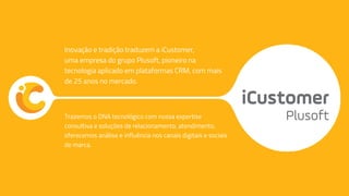 Trazemos o DNA tecnológico com nossa expertise
consultiva e soluções de relacionamento, atendimento,
oferecemos análise e influência nos canais digitais e sociais
de marca.
Inovação e tradição traduzem a iCustomer,
uma empresa do grupo Plusoft, pioneiro na
tecnologia aplicado em plataformas CRM, com mais
de 25 anos no mercado.
 