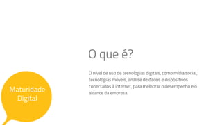Maturidade
Digital
O nível de uso de tecnologias digitais, como mídia social,
tecnologias móveis, análise de dados e dispositivos
conectados à internet, para melhorar o desempenho e o
alcance da empresa.
O que é?
 