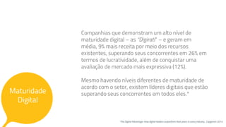 Maturidade
Digital
Companhias que demonstram um alto nível de
maturidade digital – as “Digirati” – e geram em
média, 9% mais receita por meio dos recursos
existentes, superando seus concorrentes em 26% em
termos de lucratividade, além de conquistar uma
avaliação de mercado mais expressiva (12%).
Mesmo havendo níveis diferentes de maturidade de
acordo com o setor, existem líderes digitais que estão
superando seus concorrentes em todos eles.*
*The Digital Advantage: How digital leaders outperform their peers in every industry , Capgemni 2014
 