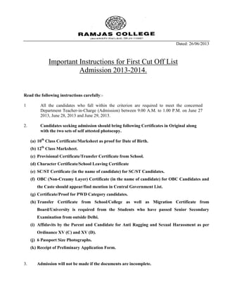 Dated: 26/06/2013
Important Instructions for First Cut Off List
Admission 2013-2014.
Read the following instructions carefully:-
1 All the candidates who fall within the criterion are required to meet the concerned
Department Teacher-in-Charge (Admission) between 9.00 A.M. to 1.00 P.M. on June 27
2013, June 28, 2013 and June 29, 2013.
2. Candidates seeking admission should bring following Certificates in Original along
with the two sets of self attested photocopy.
(a) 10th
Class Certificate/Marksheet as proof for Date of Birth.
(b) 12th
Class Marksheet.
(c) Provisional Certificate/Transfer Certificate from School.
(d) Character Certificate/School Leaving Certificate
(e) SC/ST Certificate (in the name of candidate) for SC/ST Candidates.
(f) OBC (Non-Creamy Layer) Certificate (in the name of candidate) for OBC Candidates and
the Caste should appear/find mention in Central Government List.
(g) Certificate/Proof for PWD Category candidates.
(h) Transfer Certificate from School/College as well as Migration Certificate from
Board/University is required from the Students who have passed Senior Secondary
Examination from outside Delhi.
(i) Affidavits by the Parent and Candidate for Anti Ragging and Sexual Harassment as per
Ordinance XV (C) and XV (D).
(j) 6 Passport Size Photographs.
(k) Receipt of Preliminary Application Form.
3. Admission will not be made if the documents are incomplete.
 