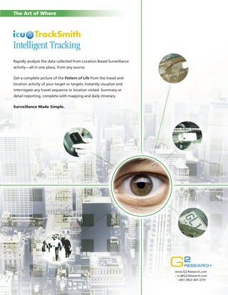 The Art of Where

Intelligent Tracking
Rapidly analyze the data collected from Location Based Surveillance
activity—all in one place, from any source.
Get a complete picture of the Pattern of Life from the travel and
location activity of your target or targets. Instantly visualize and
interrogate any travel sequence or location visited. Summary or
detail reporting, complete with mapping and daily itinerary.
Surveillance Made Simple.

www.G2-Research.com
E icu@G2-Research.com
T +001 (902) 407-3191

 