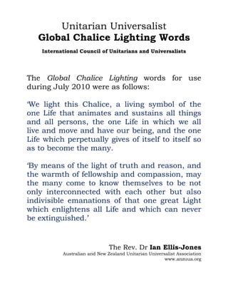 Unitarian Universalist
   Global Chalice Lighting Words
    International Council of Unitarians and Universalists




The Global Chalice Lighting words for use
during July 2010 were as follows:

‘We light this Chalice, a living symbol of the
one Life that animates and sustains all things
and all persons, the one Life in which we all
live and move and have our being, and the one
Life which perpetually gives of itself to itself so
as to become the many.

‘By means of the light of truth and reason, and
the warmth of fellowship and compassion, may
the many come to know themselves to be not
only interconnected with each other but also
indivisible emanations of that one great Light
which enlightens all Life and which can never
be extinguished.’


                               The Rev. Dr Ian Ellis-Jones
           Australian and New Zealand Unitarian Universalist Association
                                                       www.anzuua.org
 
