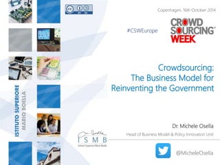 Copenhagen, 16th October 2014 
Crowdsourcing: 
The Business Model for 
Reinventing the Government 
Dr. Michele Osella 
Head of Business Model & Policy Innovation Unit 
@MicheleOsella 
#CSWEurope 
 