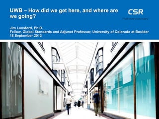 UWB – How did we get here, and where are
we going?
Jim Lansford, Ph.D.
Fellow, Global Standards and Adjunct Professor, University of Colorado at Boulder
18 September 2013
 