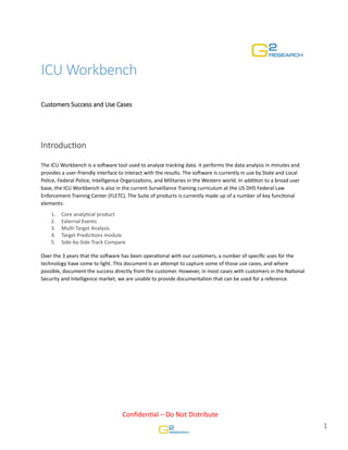 ICU Workbench
Customers
Customers Success and Use Cases

IntroducƟon
The ICU Workbench is a soŌware tool used to analyze tracking data. It performs the data analysis in minutes and
provides a user-friendly interface to interact with the results. The soŌware is currently in use by State and Local
Police, Federal Police, Intelligence OrganizaƟons, and Militaries in the Western world. In addiƟon to a broad user
base, the ICU Workbench is also in the current Surveillance Training curriculum at the US DHS Federal Law
Enforcement Training Center (FLETC). The Suite of products is currently made up of a number of key funcƟonal
elements:
1.
2.
3.
4.
5.

Core analyƟcal product
External Events
MulƟ-Target Analysis
Target PredicƟons module
Side-by-Side Track Compare

Over the 3 years that the soŌware has been operaƟonal with our customers, a number of speciﬁc uses for the
technology have come to light. This document is an aƩempt to capture some of those use cases, and where
possible, document the success directly from the customer. However, in most cases with customers in the NaƟonal
Security and Intelligence market, we are unable to provide documentaƟon that can be used for a reference.

ConﬁdenƟal – Do Not Distribute

1

 