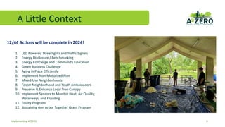 A Little Context
6
Implementing A2ZERO
12/44 Actions will be complete in 2024!
1. LED Powered Streetlights and Traffic Signals
2. Energy Disclosure / Benchmarking
3. Energy Concierge and Community Education
4. Green Business Challenge
5. Aging in Place Efficiently
6. Implement Non-Motorized Plan
7. Mixed-Use Neighborhoods
8. Foster Neighborhood and Youth Ambassadors
9. Preserve & Enhance Local Tree Canopy
10. Implement Sensors to Monitor Heat, Air Quality,
Waterways, and Flooding
11. Equity Programs
12. Sustaining Ann Arbor Together Grant Program
 