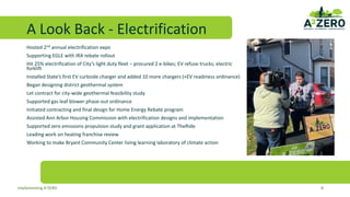 A Look Back - Electrification
Hosted 2nd annual electrification expo
Supporting EGLE with IRA rebate rollout
Hit 25% electrification of City’s light duty fleet – procured 2 e-bikes; EV refuse trucks; electric
forklift
Installed State’s first EV curbside charger and added 10 more chargers (+EV readiness ordinance)
Began designing district geothermal system
Let contract for city-wide geothermal feasibility study
Supported gas leaf blower phase-out ordinance
Initiated contracting and final design for Home Energy Rebate program
Assisted Ann Arbor Housing Commission with electrification designs and implementation
Supported zero emissions propulsion study and grant application at TheRide
Leading work on heating franchise review
Working to make Bryant Community Center living learning laboratory of climate action
8
Implementing A2ZERO
 
