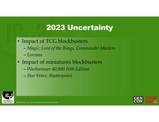 2023 Uncertainty
• Impact of TCG blockbusters
– Magic: Lord of the Rings, Commander Masters
– Lorcana
• Impact of miniatures blockbusters
– Warhammer 40,000 10th Edition
– Star Wars: Shatterpoint
©2023 GCO, LLC. Do not reprint without permission.
 