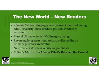 The New World – New Readers
• Absolute Batman bringing a new cohort of teen and young
adult, (majority) male readers, plus old readers re-
activated
• Marvel Ultimate, Invincible, Energon, manga
• Reversing long-term trend toward collectability as
primary purchase motivator
• New readers slowly diversifying purchases
• Milton’s Maxim: It’s Always What’s Between the Covers!
By Milton Griepp: MGriepp@ICv2.com
©2026 GCO, LLC. Do not reprint without permission.
 
