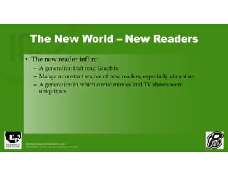 The New World – New Readers
• The new reader influx:
– A generation that read Graphix
– Manga a constant source of new readers, especially via anime
– A generation in which comic movies and TV shows were
ubiquitous
By Milton Griepp: MGriepp@ICv2.com
©2026 GCO, LLC. Do not reprint without permission.
 