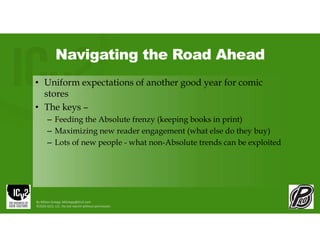 Navigating the Road Ahead
• Uniform expectations of another good year for comic
stores
• The keys –
– Feeding the Absolute frenzy (keeping books in print)
– Maximizing new reader engagement (what else do they buy)
– Lots of new people - what non-Absolute trends can be exploited
By Milton Griepp: MGriepp@ICv2.com
©2026 GCO, LLC. Do not reprint without permission.
 