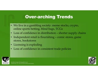 Over-arching Trends
• We live in a gambling society: meme stocks, crypto,
online sports betting, blind bags, TCGs
• Loss of confidence in distribution – shorter supply chains
• Independent retail is flourishing – comic stores, game
stores, bookstores
• Licensing is exploding
• Loss of confidence in consistent trade policies
By Milton Griepp: MGriepp@ICv2.com
©2026 GCO, LLC. Do not reprint without permission.
 