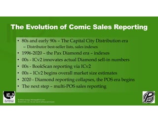 The Evolution of Comic Sales Reporting
• 80s and early 90s – The Capital City Distribution era
– Distributor best-seller lists, sales indexes
• 1996-2020 – the Pax Diamond era – indexes
• 00s - ICv2 innovates actual Diamond sell-in numbers
• 00s - BookScan reporting via ICv2
• 00s – ICv2 begins overall market size estimates
• 2020 - Diamond reporting collapses, the POS era begins
• The next step – multi-POS sales reporting
By Milton Griepp: MGriepp@ICv2.com
©2026 GCO, LLC. Do not reprint without permission.
 