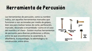 Las herramientas de percusión, como su nombre
indica, son aquellas herramientas manuales que
funcionan o son accionadas por medio de golpes,
bien sea para realizar tareas de corte, perforación,
marcado, decorado o ensamblado –como en el caso
del martillo y el clavo–. Existen muchas herramientas
de percusión para diversas profesiones y oficios,
entre los que encontramos la carpintería, la
albañilería, la arqueología, la odontología y la
construcción, entre otros.
 